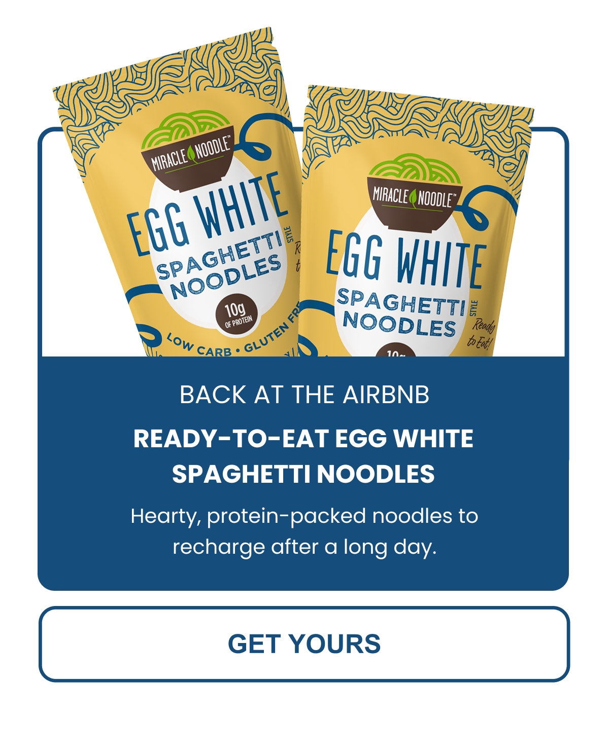 EGG WHITE SPAGHETTI NOODLES Hearty, protein-packed noodles to recharge after a long day. -- GET YOURS