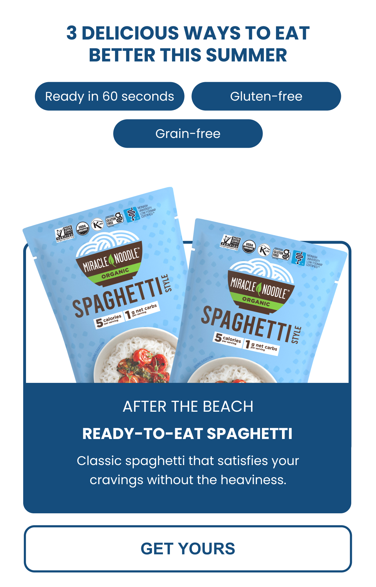 3 DELICIOUS WAYS TO EAT BETTER THIS SUMMER  Ready in 60 seconds Gluten-free Grain-free  SPAGHETTI Classic spaghetti that satisfies your cravings without the heaviness. -- GET YOURS