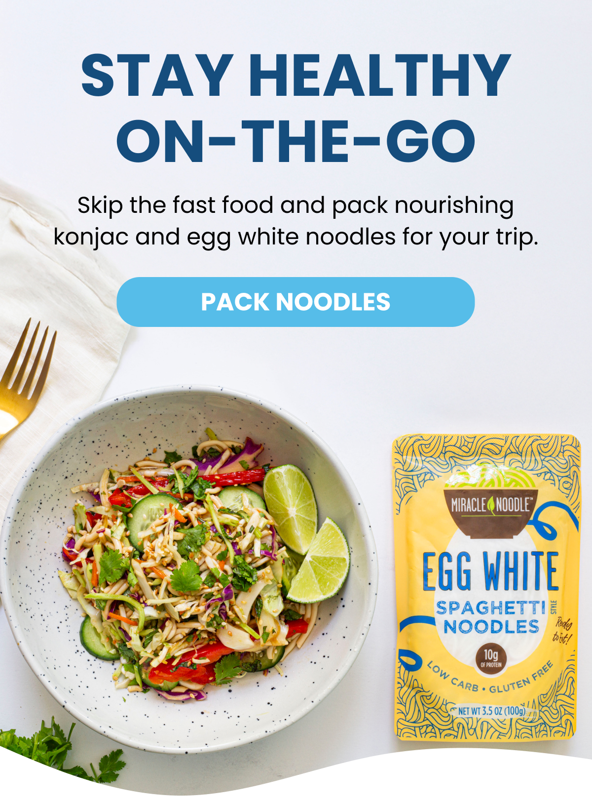 STAY HEALTHY ON-THE-GO Skip the fast food and pack nourishing konjac and egg white noodles for your trip. -- PACK NOODLES