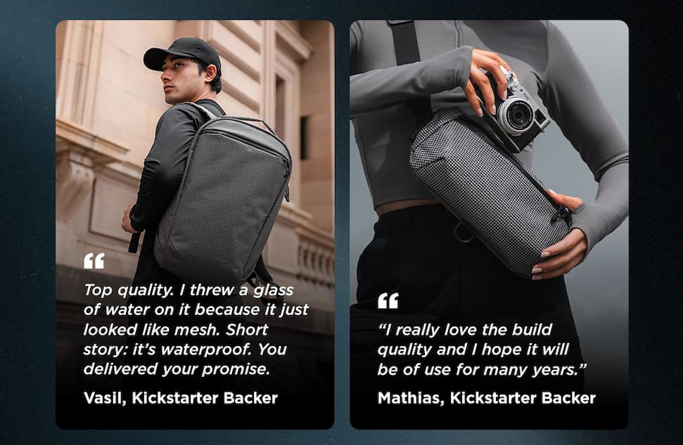 Vasil, Kickstarter Backer “Top quality. I threw a glass of water on it because it just looked like mesh. Short story: it’s waterproof. You delivered your promise.” Mathias, Kickstarter Backer “I really love the build quality and I hope it will be of use for many years.”
