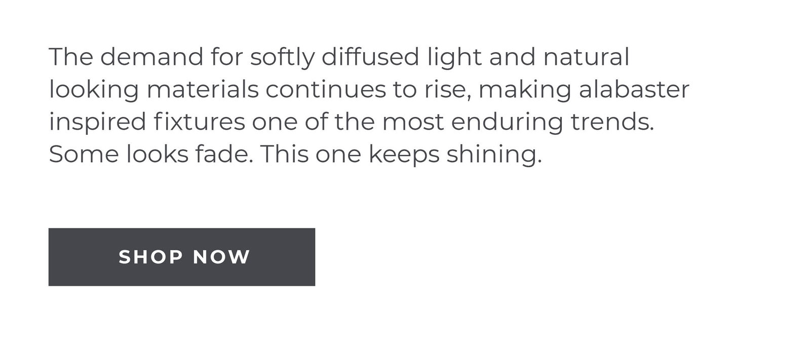 The demand for softly diffused light and natural looking materials continues to rise, making alabaster inspired fixtures one of the most enduring trends. Some looks fade. This one keeps shining.  [Shop Now]