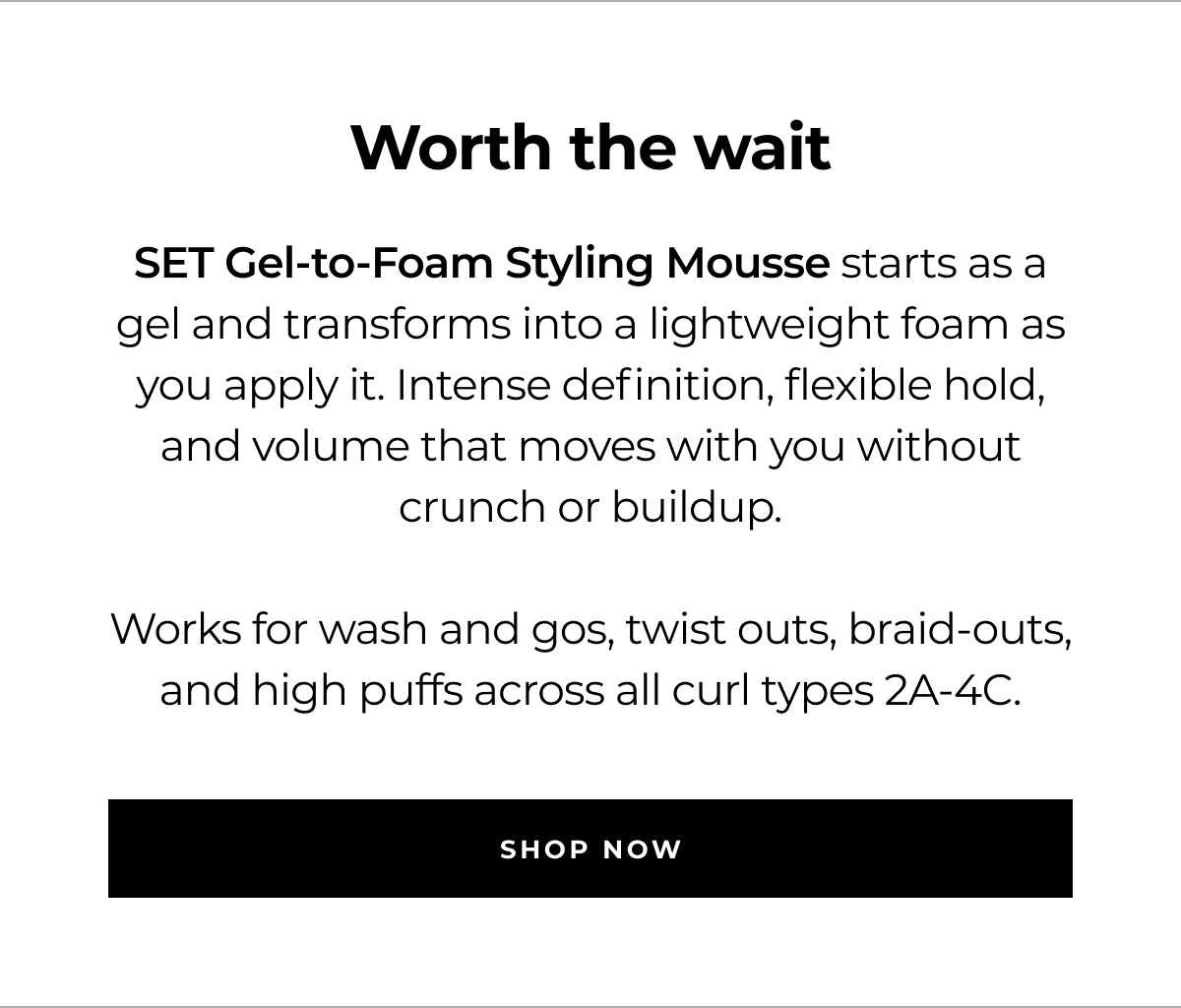 worth the wait set gel-to-foam styling mousse starts as a gel and transforms into a lightweight foam as you apply it. intense definition, flexible hold, and volume that moves with you without crunch or buildup. works for wash and gos, twist outs, braid-outs, and high puffs across all curl types 2a-4c. shop now