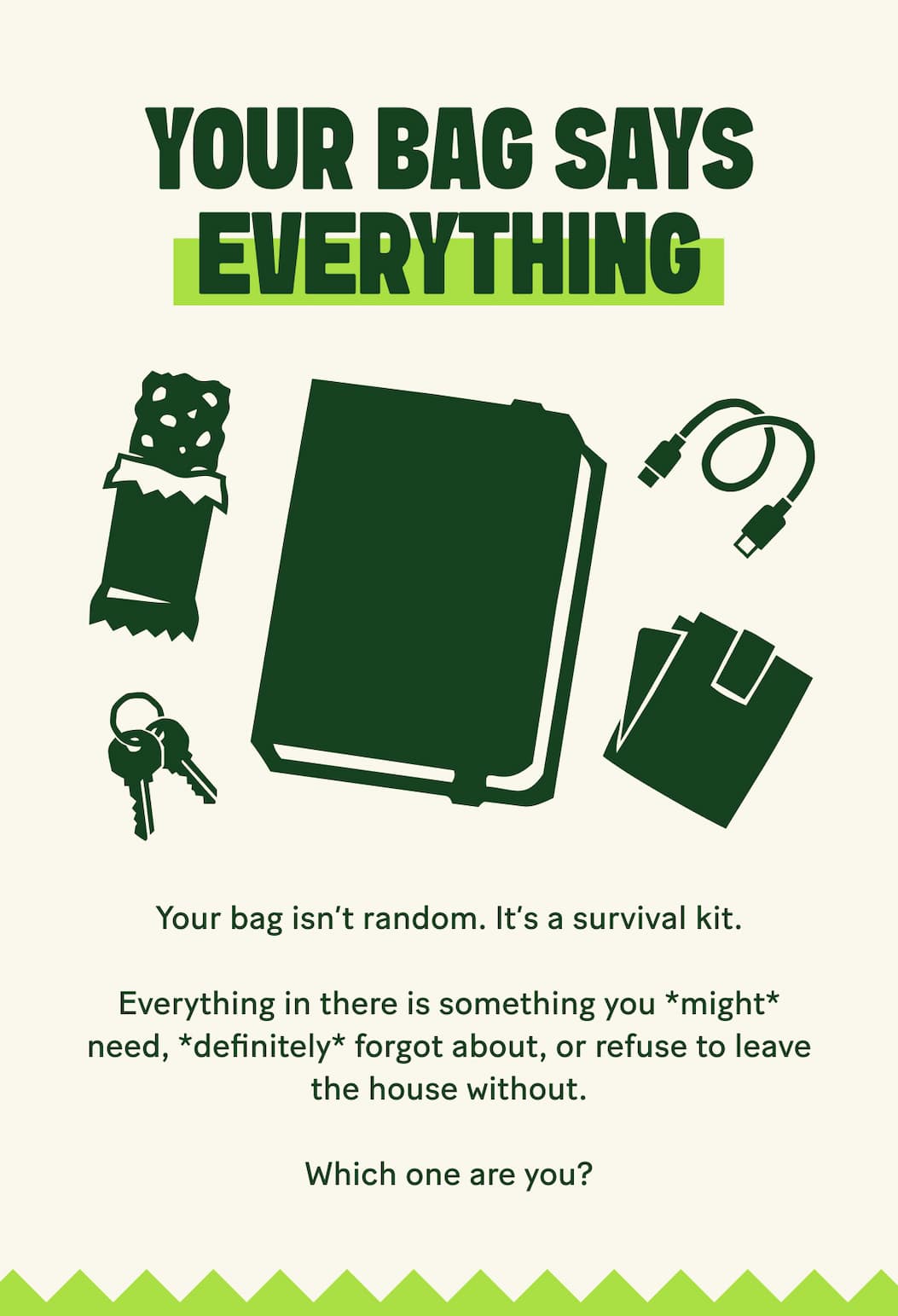 Your Bag Says Everything. Your bag isn't random it's a survival kit. Everything in there is something you *might* need, *definitely* forgot about, or refuse to leave the house without. Which one are you?