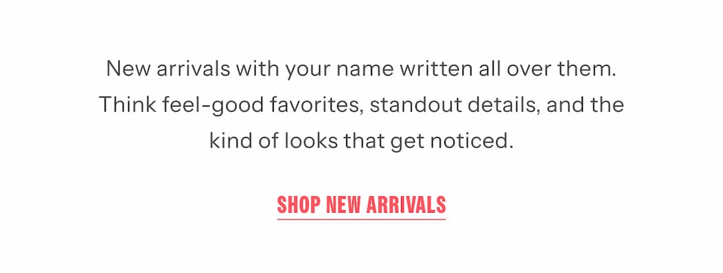 New arrivals with your name written all over them. Think feel-good favorites, standout details, and the kind of looks that get noticed. | Shop New Arrivals