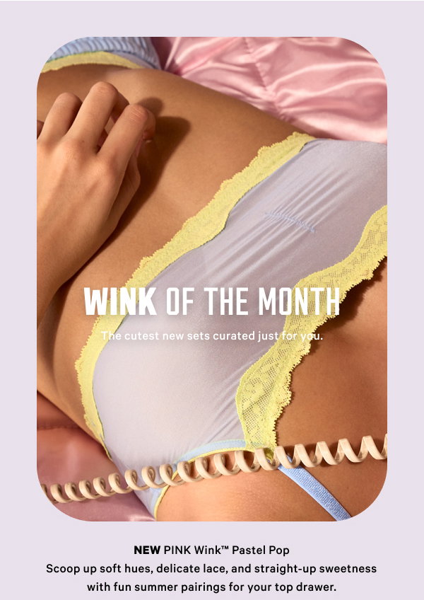 [Wink of the Month] The cutest new sets curated just for you. New PINK Wink™ Pastel Pop  Scoop up soft hues, delicate lace, and straight-up sweetness with fun summer pairings for your top drawer.  Get a Taste >