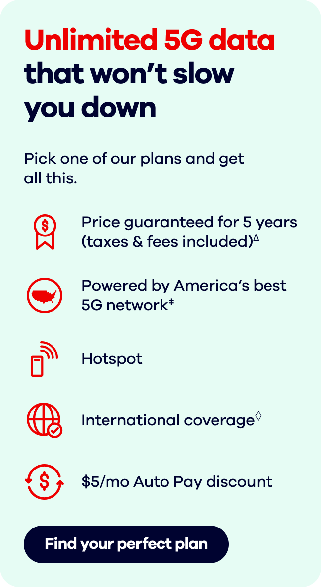 Unlimited 5G data that won't slow you down  Pick one of our plans and get all this.  Find your perfect plan.Price guaranteed for 5 years (taxes & fees included)∆.   Powered by America's best 5G network‡. Hotspot.  International coverage◊. $5/mo Auto Pay discount∞.