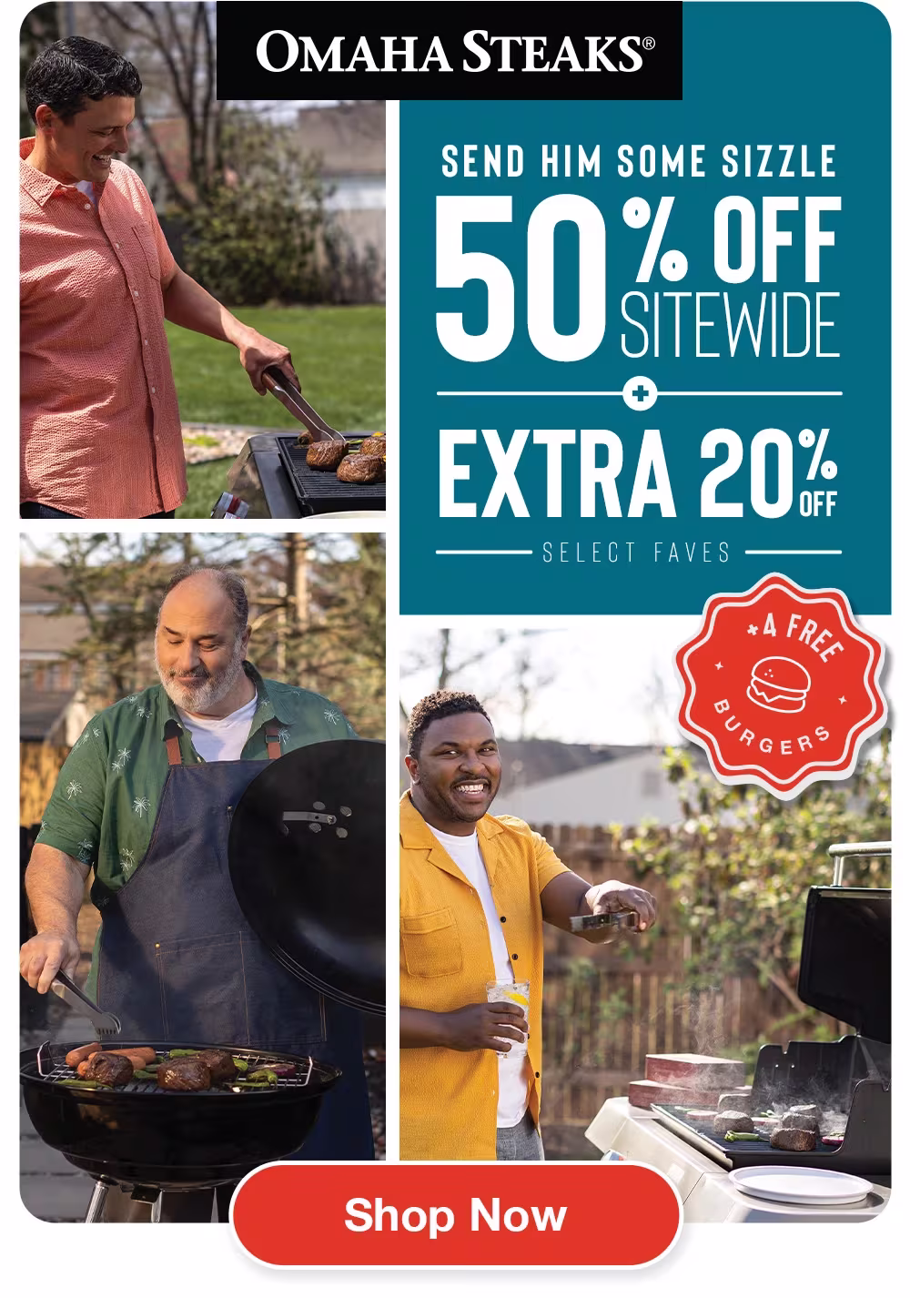 OMAHA STEAKS®

SEND HIM SOME SIZZLE
50% OFF SITEWIDE
+
EXTRA 20% OFF
SELECT FAVES

+ 4 FREE BURGERS

SHOP NOW
