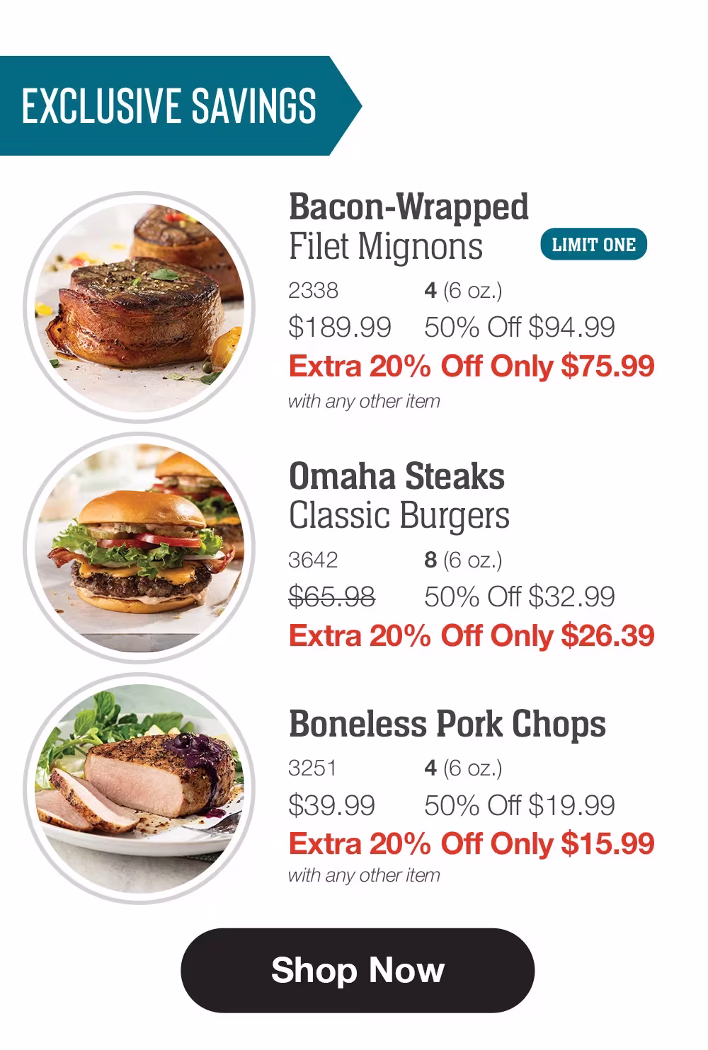 EXCLUSIVE SAVINGS

Bacon-Wrapped 
Filet Mignons_
2338	4 (6 oz.)
$189.99	50% Off $94.99_
Extra 20% Off Only $75.99
with any other item_

Omaha Steaks _Classic Burgers_
3642	8 (6 oz.)
$65.98	50% Off $32.99_
Extra 20% Off Only $26.39

Boneless Pork Chops_
3251	4 (6 oz.)
$39.99	50% Off $19.99_
Extra 20% Off Only $15.99
with any other item

SHOP NOW
