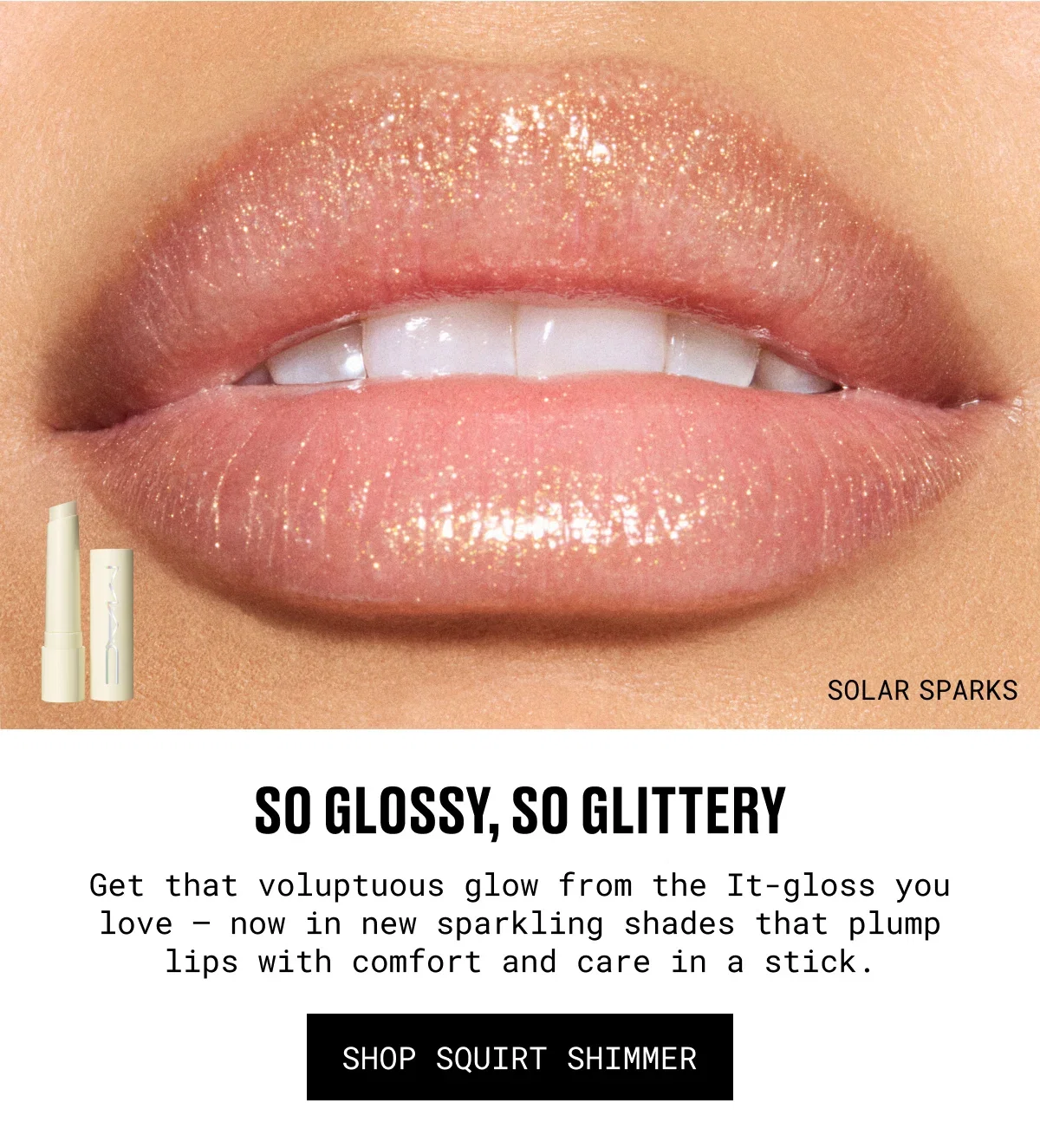 SOLAR SPARKS | so Glossy, so glittery | Get that voluptuous glow from the It-gloss you love – now in new sparkling shades that plump lips with comfort and care in a stick. | SHOP sQUIRt SHIMMER