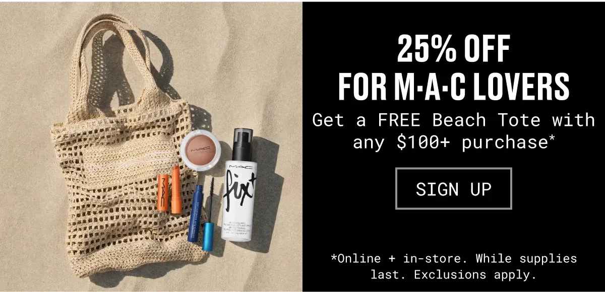 25% OFF
for M·A·C Lovers | Get a FREE Beach Tote with any $100+ purchase* | SIGN UP | *Online + in-store. While supplies last. Exclusions apply.