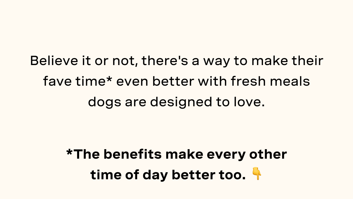 Believe it or not, there's a way to make their fave time* even better with fresh meals dogs are designed to love.
