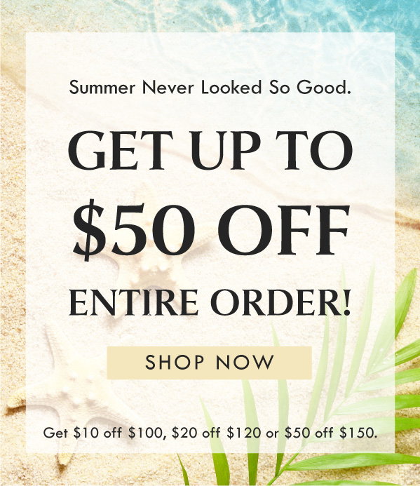 Summer Never Looked So Good. GET UP TO $50 OFF ENTIRE ORDER! SHOP NOW | GET $10 off $100, $20 off $120, or $50 off $150