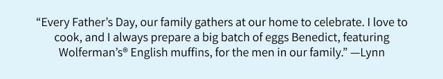 “Every Father's Day, our family gathers at our home to celebrate. I love to cook, and I always prepare a big batch of eggs Benedict, featuring Wolferman's English muffins, for the men in our family.” - Lynn