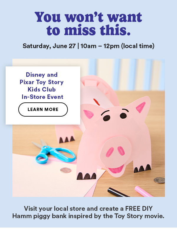 You won't want to miss this. Saturday, June 27 | 10am - 12pm (local time) TODisney and Pixar Toy Story Kids Club In-Store Event LEARN MORE Visit your local store and create a FREE DIY Hamm piggy bank inspired by the Toy Story movie.