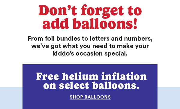 Don't forget to add balloons! From foil bundles to letters and numbers, we've got what you need to make your kiddo's occasion special. Free helium inflation on select balloons. SHOP BALLOONS