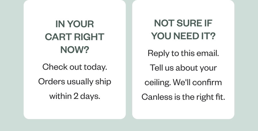 In your cart right now? Not sure if you need it? Check out today. Orders usually ship within 2 days. Reply to this email. Tell us about your ceiling. We'll confirm Canless is the right fit.