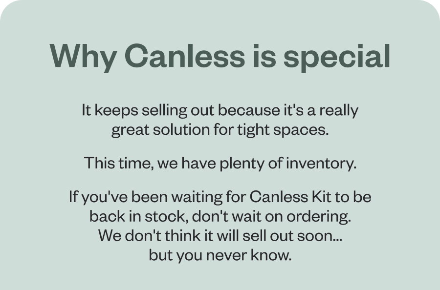Why Canless is special It keeps selling out because it's a really great solution for tight spaces. This time, we have plenty of inventory. If you've been waiting for Canless Kit to be back in stock, don't wait on ordering. We don't think it will sell out soon... but you never know.