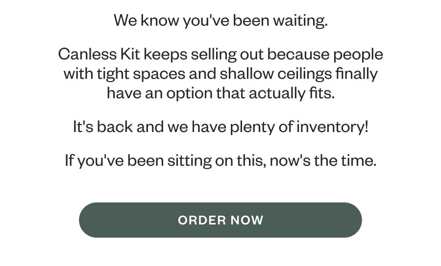 We know you've been waiting. Canless Kit keeps selling out because people with tight spaces and shallow ceilings finally have an option that actually fits. It's back and we have plenty of inventory! If you've been sitting on this, now's the time. ORDER NOW