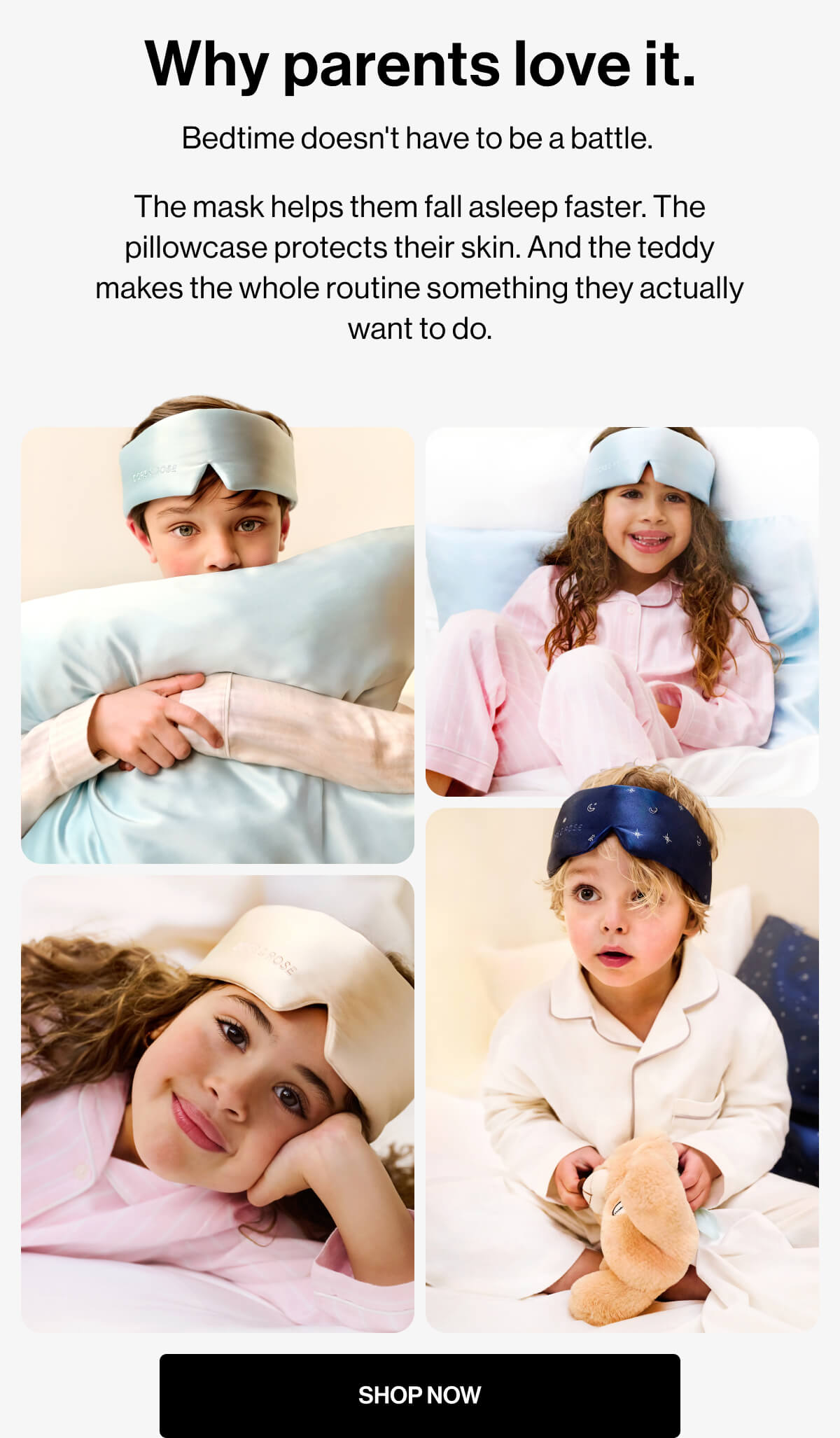 Why parents love it. | Bedtime doesn't have to be a battle.  The mask helps them fall asleep faster. The pillowcase protects their skin. And the teddy makes the whole routine something they actually want to do. | SHOP NOW