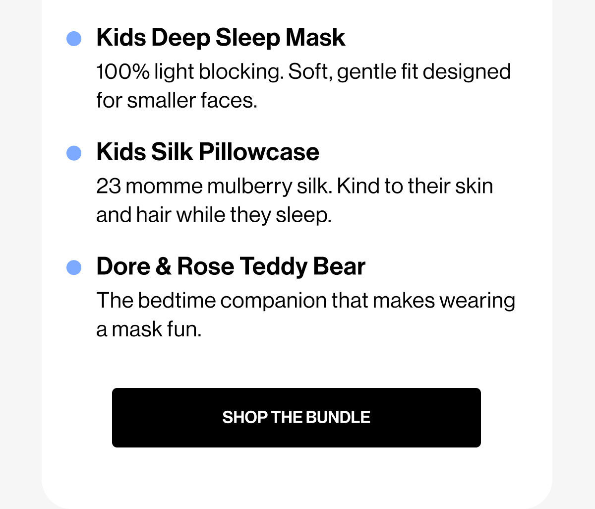 Kids Deep Sleep Mask | 100% light blocking. Soft, gentle fit designed for smaller faces. | Kids Silk Pillowcase | 23 momme mulberry silk. Kind to their skin and hair while they sleep. | Dore & Rose Teddy Bear | The bedtime companion that makes wearing a mask fun. | SHOP THE BUNDLE