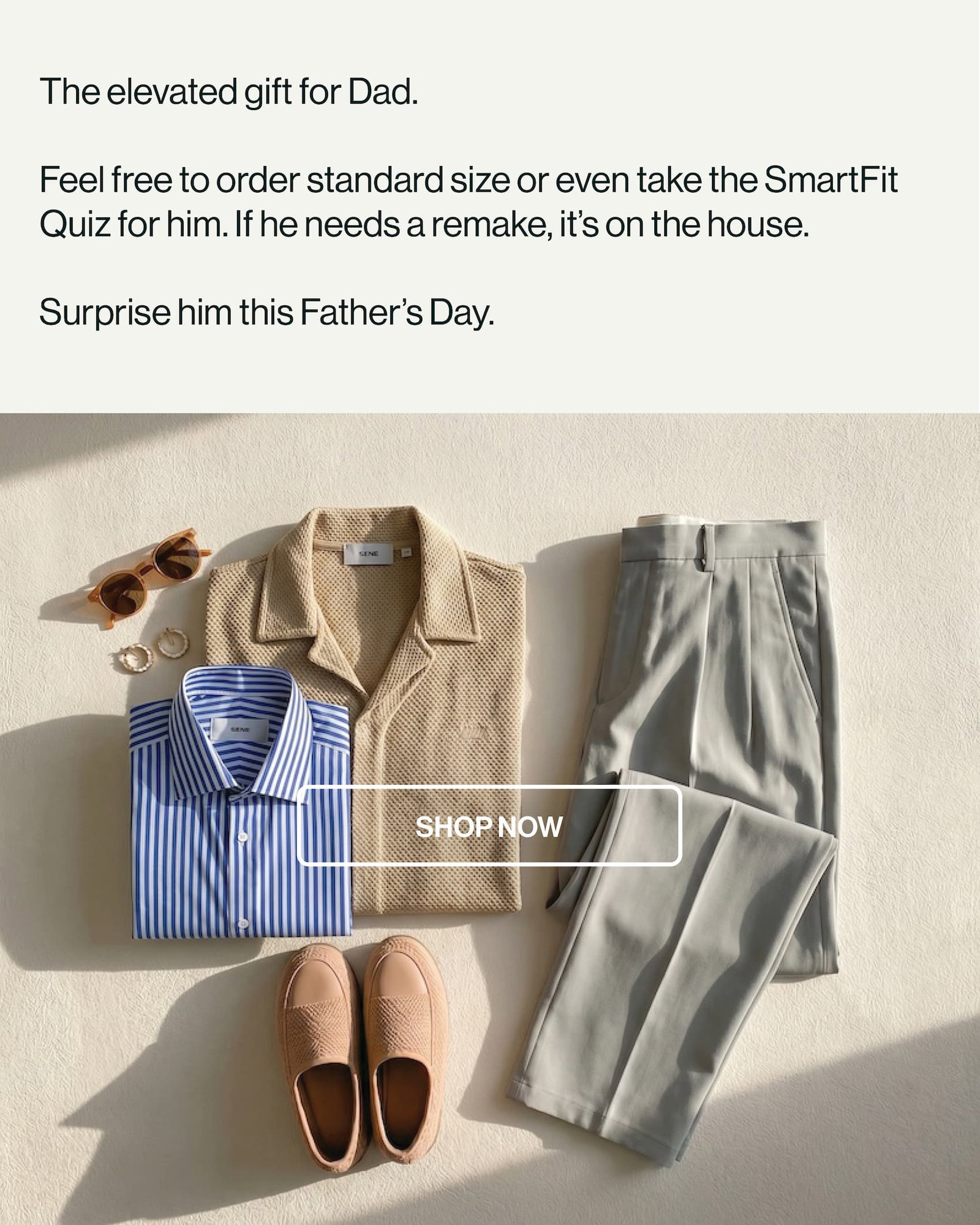 The elevated gift for Dad.   Feel free to order standard size or even take the SmartFit Quiz for him. If he needs a remake, it’s on the house.   Surprise him this Father’s Day.