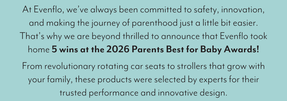 At Evenflo, we’ve always been committed to safety, innovation, and making the journey of parenthood just a little bit easier. That’s why we are beyond thrilled to announce that Evenflo took home 5 wins at the 2026 Parents Best for Baby Awards! From revolutionary rotating car seats to strollers that grow with your family, these products were selected by experts for their trusted performance and innovative design.