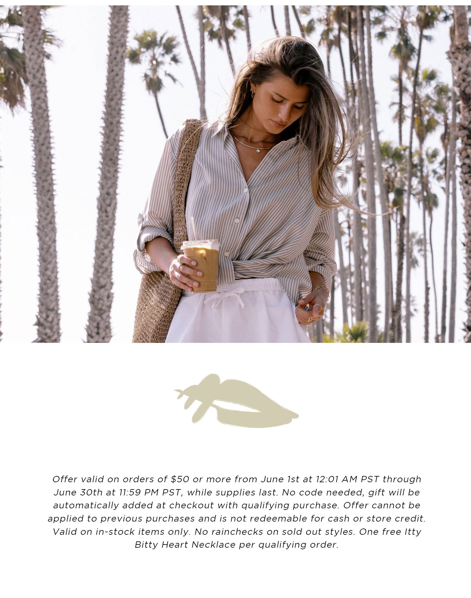 Offer valid on orders of $50 or more from June 1st at 12:01 AM PST through June 30th at 11:59 PM PST, while supplies last. No code needed, gift will be automatically added at checkout with qualifying purchase. Offer cannot be applied to previous purchases and is not redeemable for cash or store credit. Valid on in-stock items only. No rainchecks on sold out styles. One free Itty Bitty Heart Necklace per qualifying order.