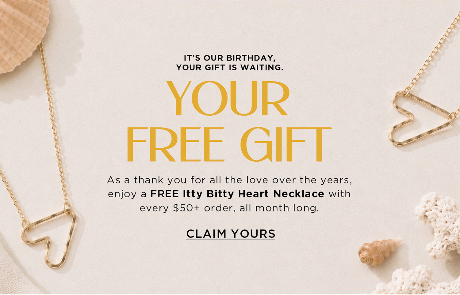 IT'S OUR BIRTHDAY, YOUR GIFT IS WAITING. | YOUR FREE GIFT | As a thank you for the love over the years, enjoy a FREE Itty Bitty Heart Necklace with every $50+ order, all month long. | CLAIM YOURS