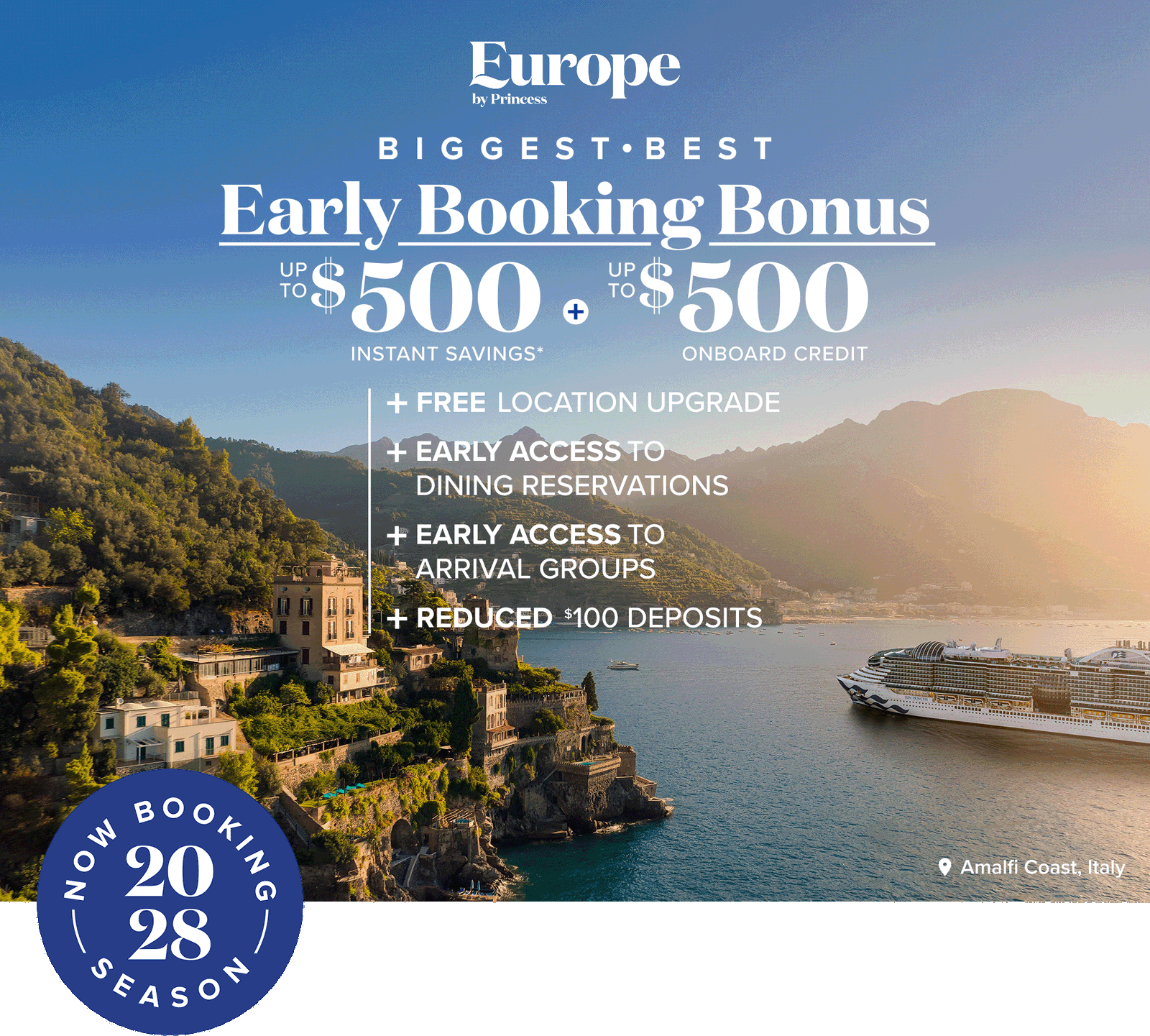 Europe by Princess. Biggest Best. Early Booking Bonus Up to $500 instant savings. Up to $500 onboard credit. Free location upgrade. Early access to dining reservations. Early access to arrival groups. Reduced $100 deposits.