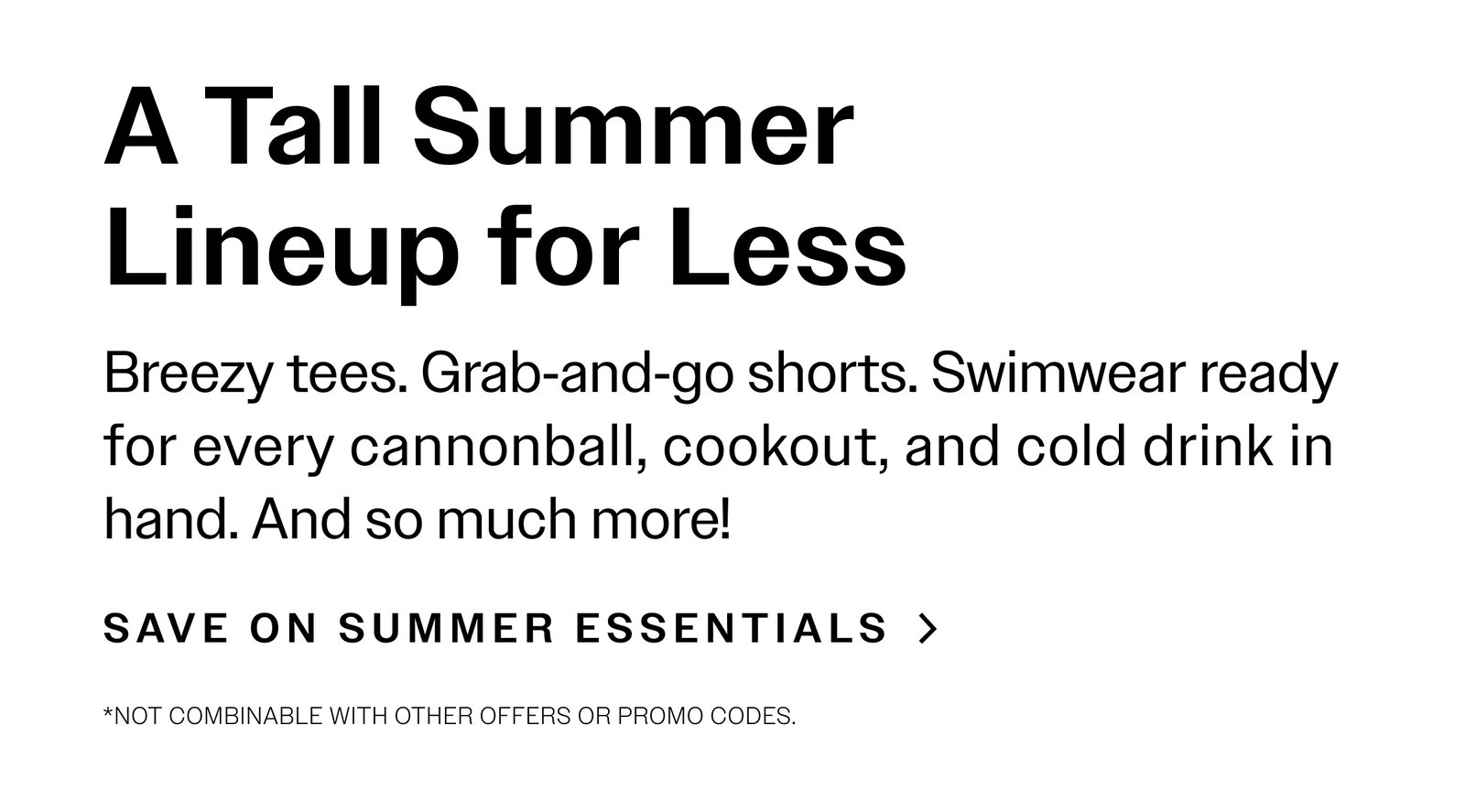 A Tall Summer Lineup for Less. Breezy tees. Grab‑and‑go shorts. Swimwear ready for every cannonball, cookout, and cold drink in hand. And so much more!  SAVE ON SUMMER ESSENTIALS > *Not combinable with other offers or promo codes.