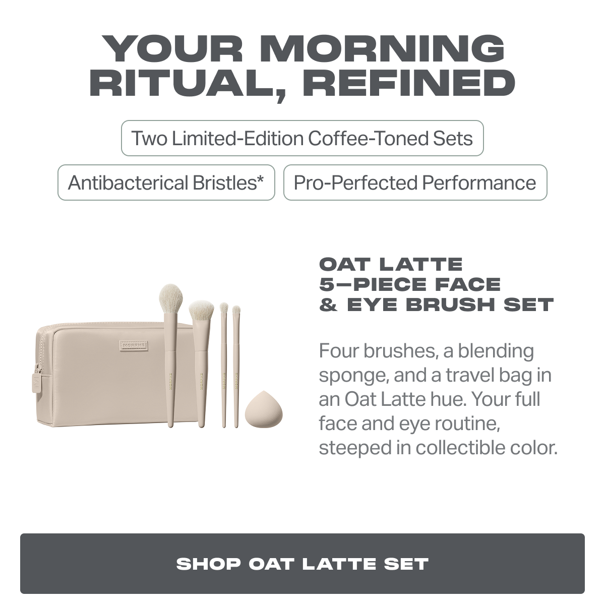 Oat Latte 5-Piece Face  & Eye Brush Set Four brushes, a blending sponge, and a travel bag in an Oat Latte hue. Your full face and eye routine, steeped in collectible color.