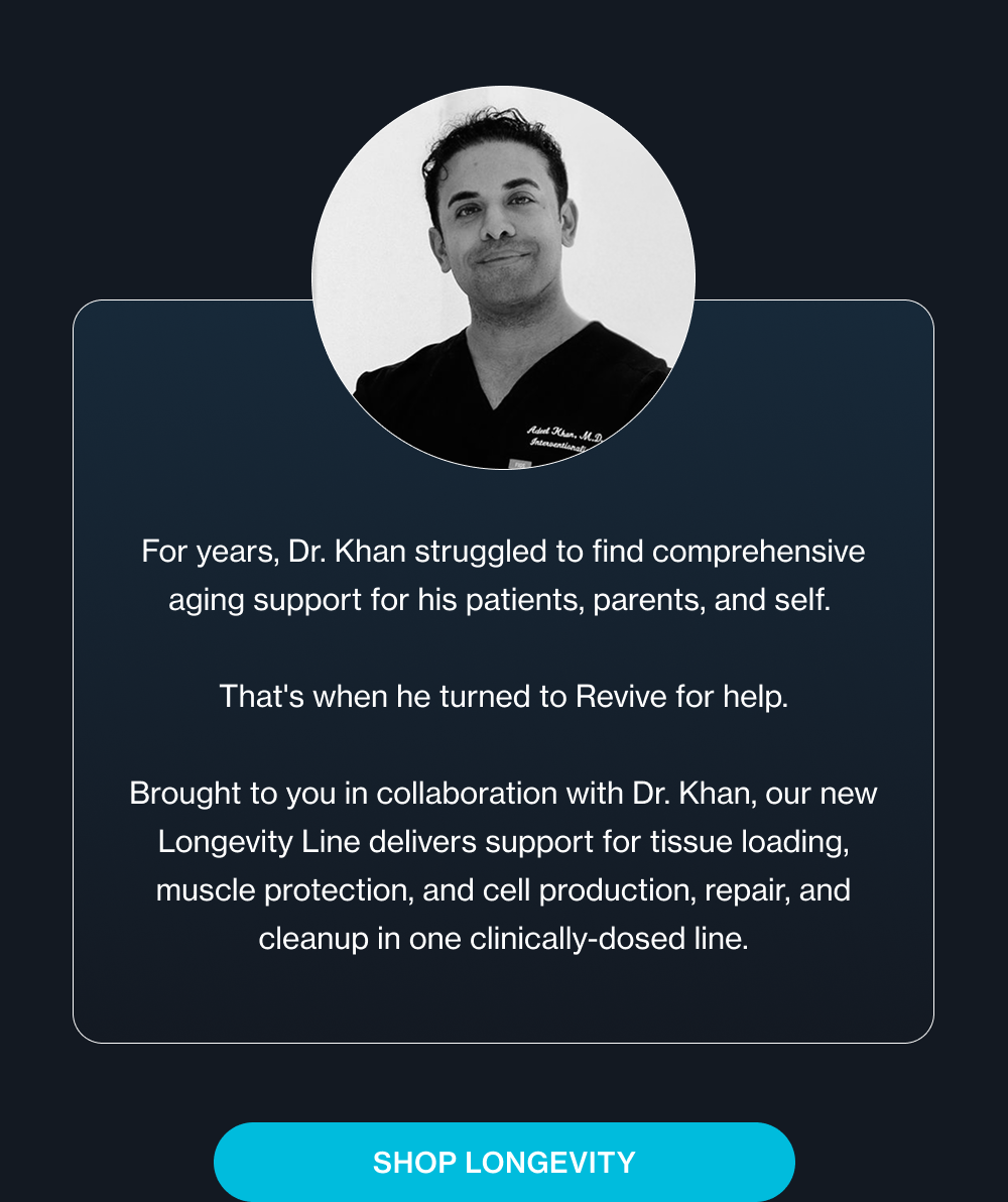 For years, Dr. Khan struggled to find comprehensive aging support for his patients, parents, and self. That's when he turned to Revive for help. Brought to you in collaboration with Dr. Khan, our new Longevity Line delivers support for tissue loading, muscle protection, and cell production, repair, and cleanup in one clinically-dosed line. Shop Longevity