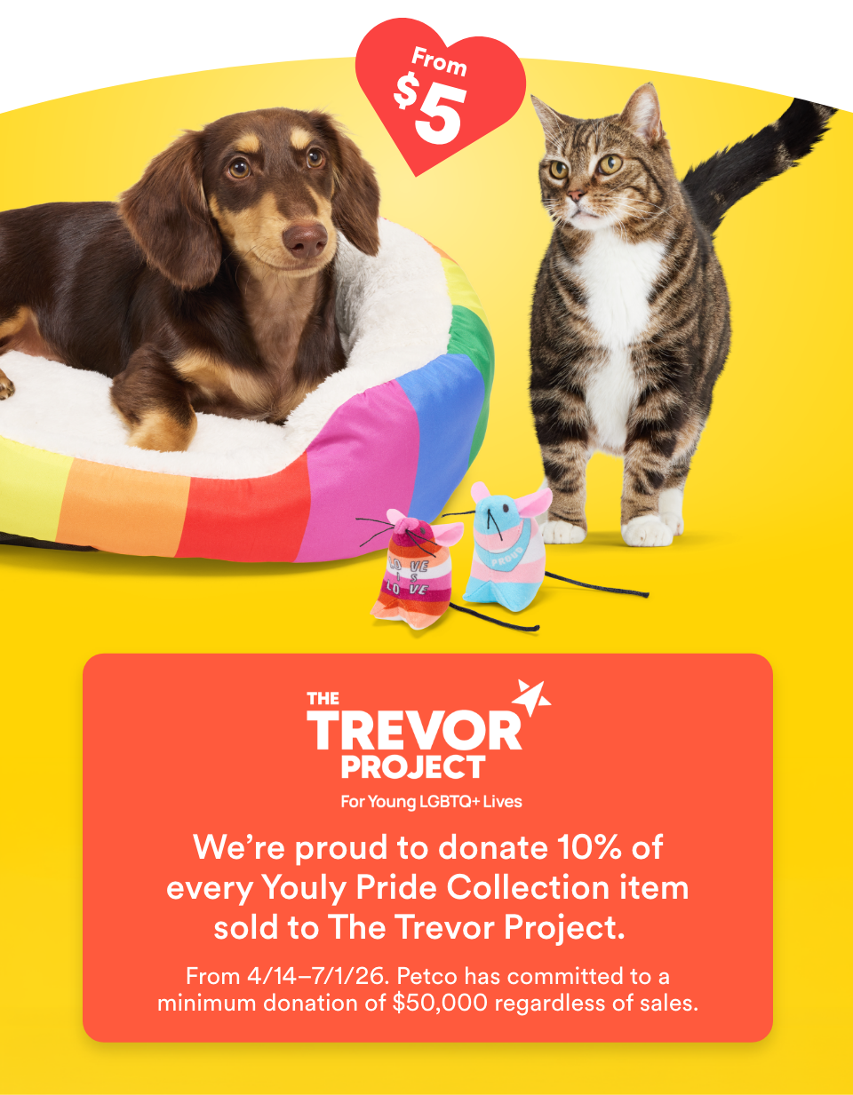 From $5. We're proud to donate 10% of every Youly Pride Collection item sold to The Trevor Project. From 4/14-7/1/26. Petco has committed to a minimum donation of $50,000 regardless of sales.