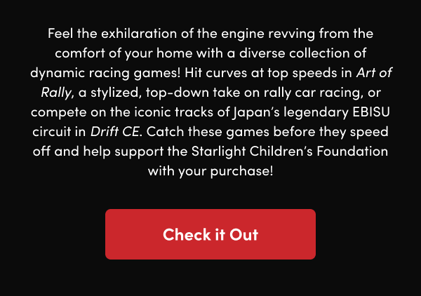 Hit curves at top speeds in Art of Rally, a stylized, top-down take on rally car racing, or compete on the iconic tracks of Japan’s legendary EBISU circuit in Drift CE. Catch these games before they speed off and help support the Starlight Children’s Foundation with your purchase!