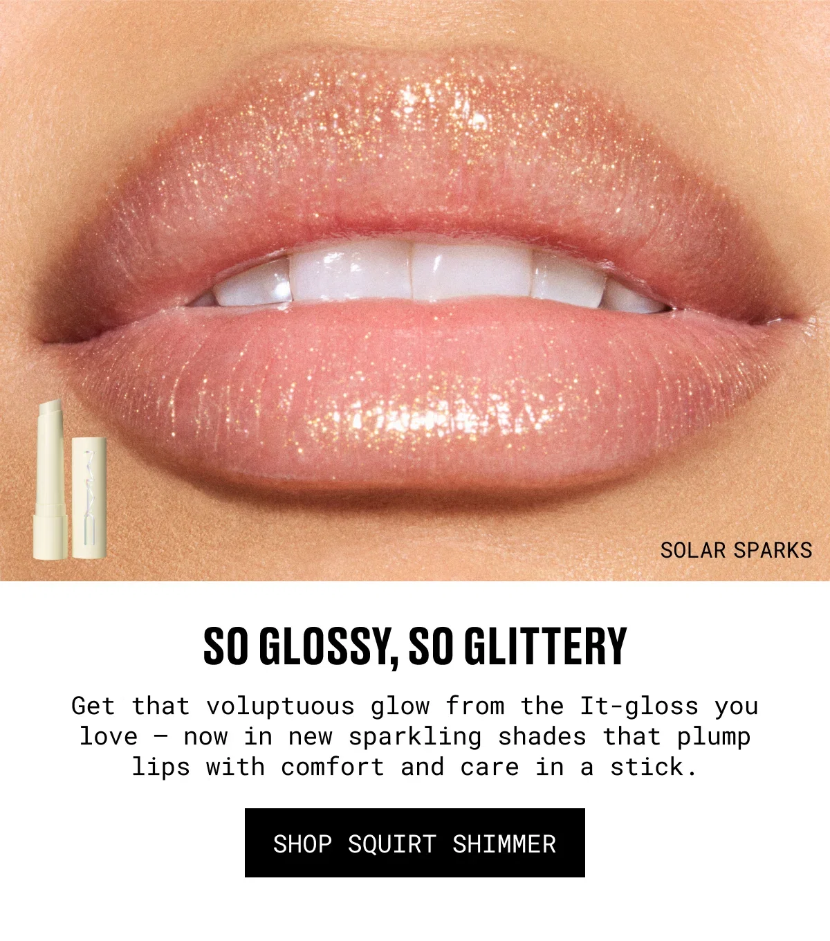 SOLAR SPARKS | so Glossy, so glittery | Get that voluptuous glow from the It-gloss you love – now in new sparkling shades that plump lips with comfort and care in a stick. | SHOP SQUIRt SHIMMER