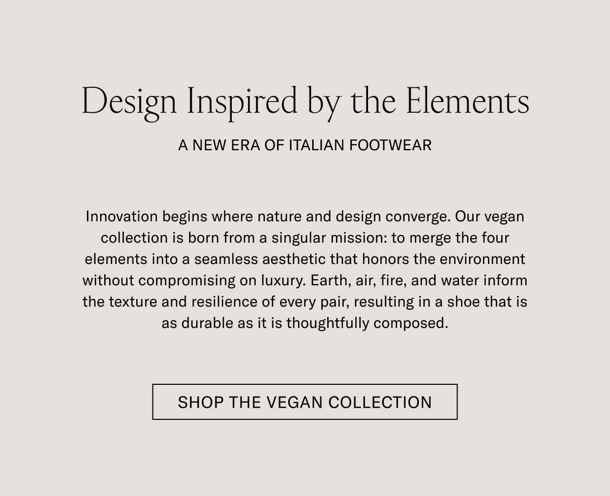 Design Inspired by the Elements A FRESH TAKE ON ECO-CONSCIOUSNESS  Innovation begins where nature and design converge. Our vegetable-tanned collection features designs created to merge the finer elements for a look that elevates your modern wardrobe without compromising on luxury. Earth, air, fire, and water capture the texture and classic look of earthly balance resulting in shoes that look as consistent as they are thoughtfully built.  [SHOP THE VEGAN COLLECTION]