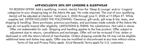 APP-EXCLUSIVE 30 percent OFF LINGERIE and SLEEPWEAR - TO REDEEM OFFER: Add a qualifying, in-stock, item(s) from the ‘Sleep and Lounge’ and/or ‘Lingerie’ categories to your shopping bag on the Adore Me app. No code required. The cost of your qualifying item(s) will be adjusted at checkout. Valid June 3, 2026 through June 9, 2026 at 11:59pm ET. While supplies last. OFFER EXCLUDES THE FOLLOWING: Clearance, gift cards, gift wrap and kits, taxes, and shipping and handling. Store purchases, previous purchases, and purchases made outside of the Adore Me app do not qualify toward offer eligibility. LIMITATIONS and TERMS: No substitutions. Not valid in stores. Offer not redeemable for cash. Shipping and handling applies to the free product. Offer subject to adjustment due to returns, cancellations and exchanges. Offer will not be re-issued if lost, stolen or destroyed or with the return/refund of merchandise. Orders shipping outside the US may not be eligible; additional taxes and duties may apply. Offer may be modified or discontinued at any time without notice. Terms of Use and Privacy Policy apply. A-List Rewards Terms apply for U.S. customers.