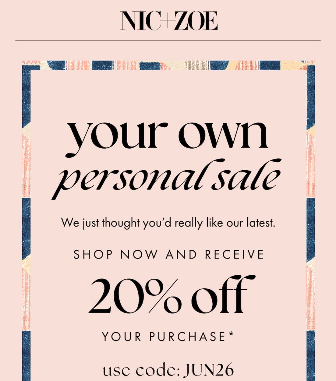 Your own personal sale. We just thought you'd really like our latest. Shop now and receive 20% off your purchase* Use code: JUN26