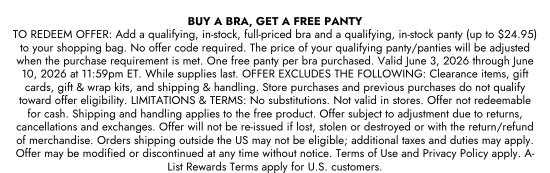 BUY A BRA, GET A FREE PANTY - TO REDEEM OFFER: Add a qualifying, in-stock, full-priced bra and a qualifying, in-stock panty (up to 24.95 dollars) to your shopping bag. No offer code required. The price of your qualifying panty/panties will be adjusted when the purchase requirement is met. One free panty per bra purchased. Valid June 3, 2026 through June 10, 2026 at 11:59pm ET. While supplies last. OFFER EXCLUDES THE FOLLOWING: Clearance items, gift cards, gift and wrap kits, and shipping and handling. Store purchases and previous purchases do not qualify toward offer eligibility. LIMITATIONS and TERMS: No substitutions. Not valid in stores. Offer not redeemable for cash. Shipping and handling applies to the free product. Offer subject to adjustment due to returns, cancellations and exchanges. Offer will not be re-issued if lost, stolen or destroyed or with the return/refund of merchandise. Orders shipping outside the US may not be eligible; additional taxes and duties may apply. Offer may be modified or discontinued at any time without notice. Terms of Use and Privacy Policy apply. A-List Rewards Terms apply for U.S. customers.