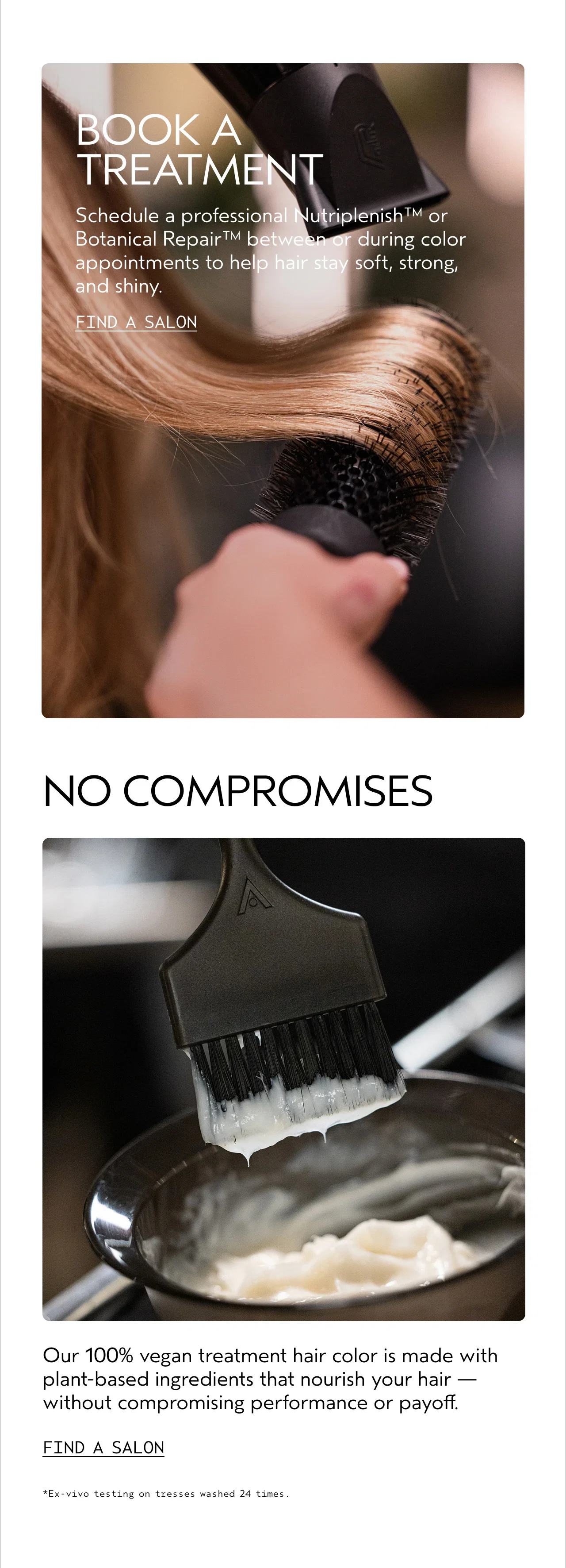 BOOK A TREATMENT | Schedule a professional Nutriplenish™ or Botanical Repair™ between or during color appointments to help hair stay soft, strong, and shiny. | FIND A SALON | NO COMPROMISES | Our 100% vegan treatment hair color is made with plant-based ingredients that nourish your hair — without compromising performance or payoff. | FIND A SALON | *Ex-vivo testing on tresses washed 24 times.