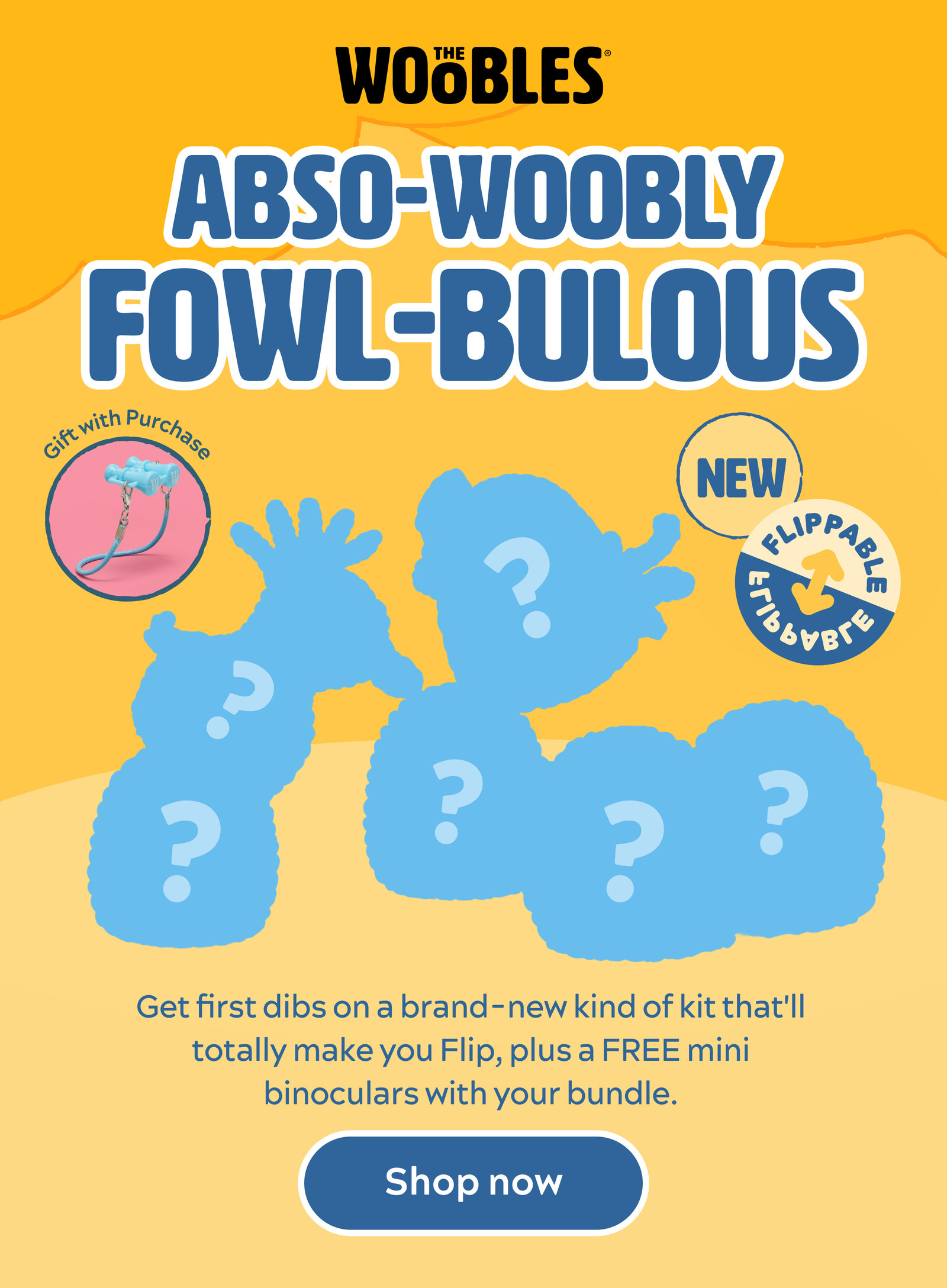 Abso-woobly Fowl-bulous. Get first dibs on a brand-new kind of kit that'll totally make you Flip, plus a FREE mini binoculars with your bundle.[Shop now]