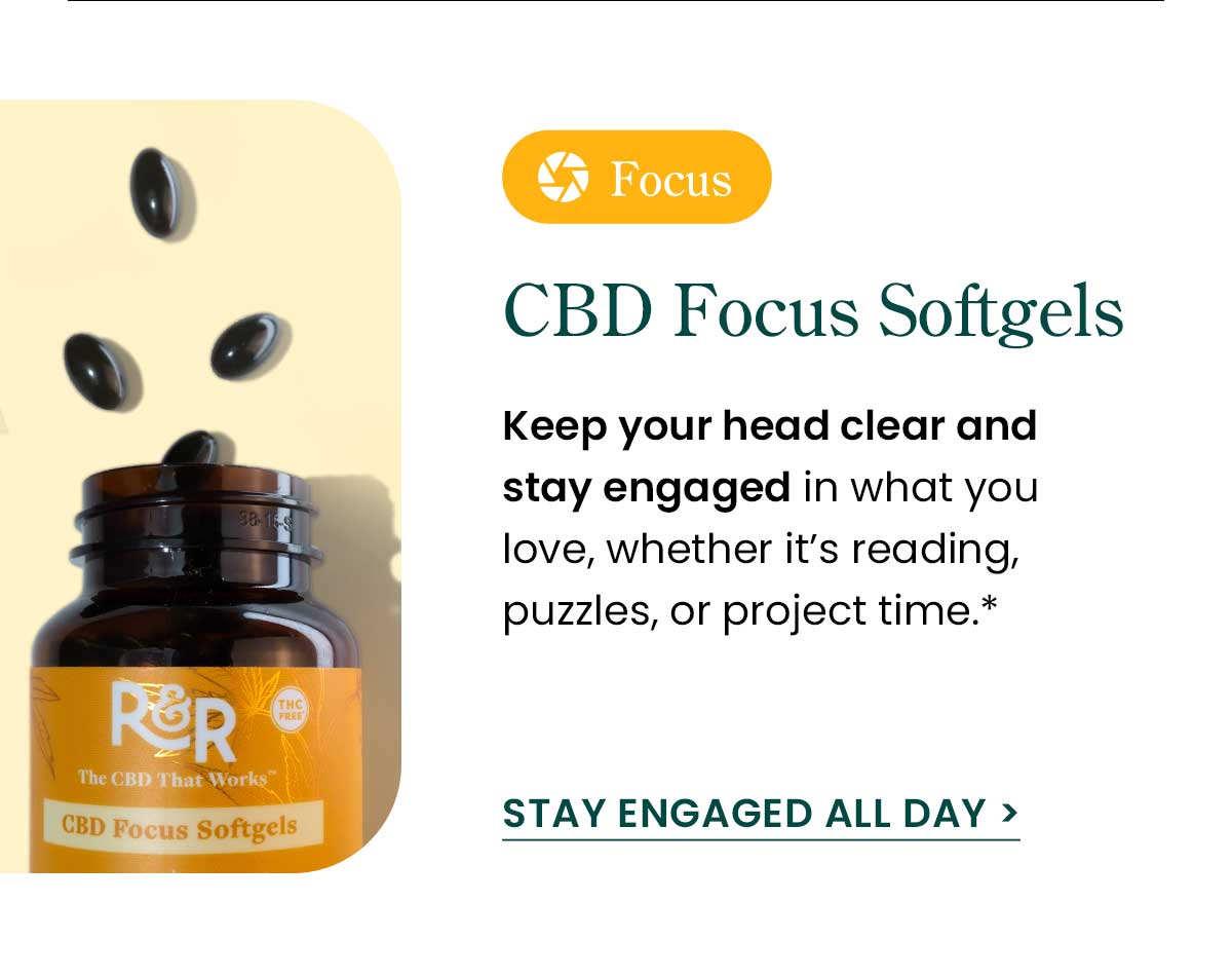 CBD Focus Softgels: Keep your head clear and stay engaged in what you love, whether it’s reading, puzzles, or project time.* Stay Engaged All Day >