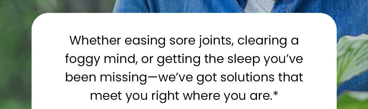 Whether easing sore joints, clearing a foggy mind, or getting the sleep you’ve been missing—we’ve got solutions that meet you right where you are.*
