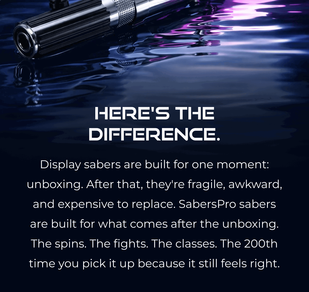 HERO'S THE DIFFERENCE. Display sabers are built for one moment: unboxing. After that, they're fragile, awkward, and expensive to replace. SabersPro sabers are built for what comes after the unboxing. The spins. The fights. The classes. The 200th time you pick it up because it still feels right.