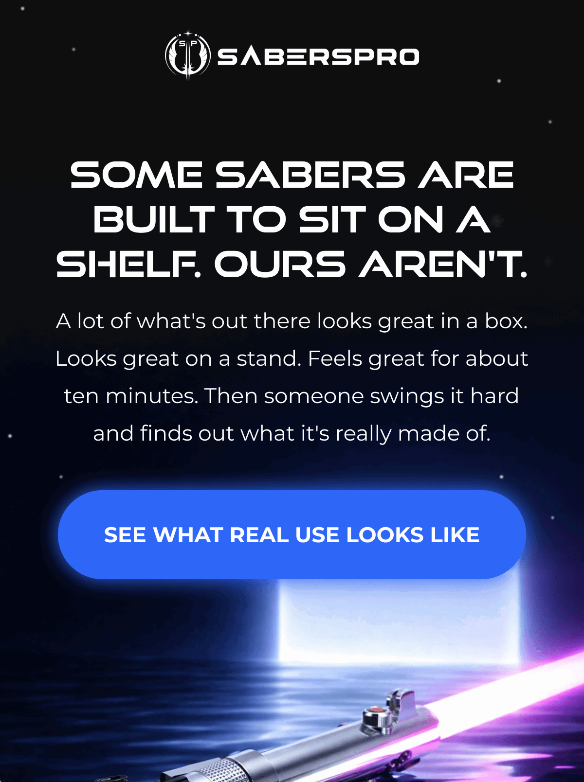SOME SABERS ARE BUILT TO SIT ON A SHELF. OURS AREN'T. A lot of what's out there looks great in a box. Looks great on a stand. Feels great for about ten minutes. Then someone swings it hard and finds out what it's really made of. SEE WHAT REAL USE LOOKS LIKE