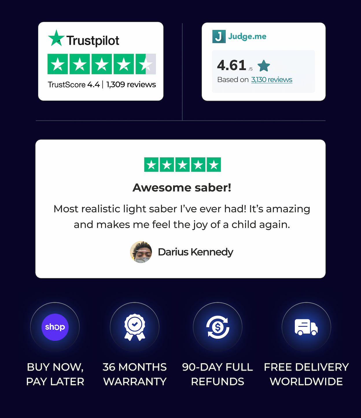 TrustScore 4.4 | 1,309 reviews | Judge.me 4.615 Based on 3,130 reviews |  Awesome saber! Most realistic light saber l've ever had! It's amazing and makes me feel the joy of a child again. Darius Kennedy | BUY NOW, PAY LATER 12 MONTHS WARRANTY 90-DAY FULL REFUNDS FREE DELIVERY WORLDWIDE