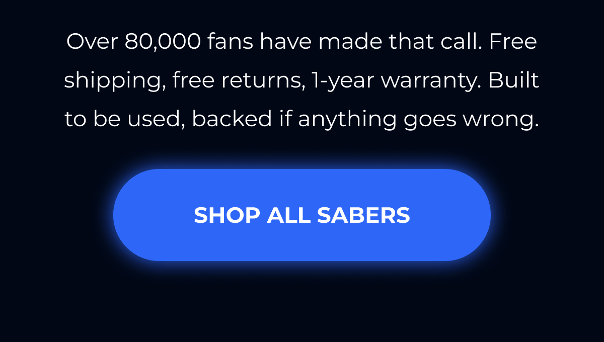 Over 80,000 fans have made that call. Free shipping, free returns, 1-year warranty. Built to be used, backed if anything goes wrong. SHOP ALL SABERS