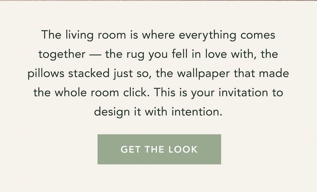 The living room is where everything comes together — the rug you fell in love with, the pillows stacked just so, the wallpaper that made the whole room click. This is your invitation to design it with intention. Get the Look