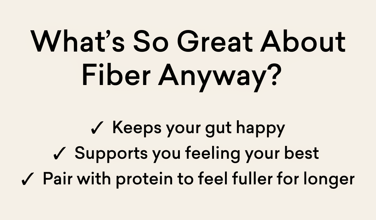 What’s So Great About Fiber Anyway? ✓  Keeps your gut happy ✓  Supports you feeling your best  ✓  Pair with protein to feel fuller for longer