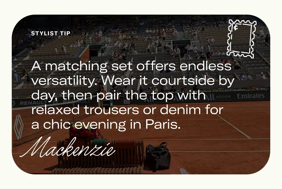A matching set offers endless versatility. Wear it courtside by day, then pair the top with relaxed trousers or denim for a chic evening in Paris. 